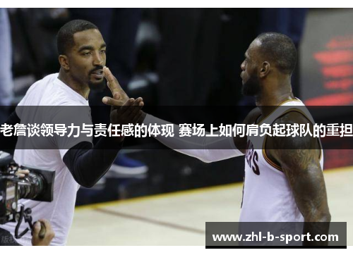 老詹谈领导力与责任感的体现 赛场上如何肩负起球队的重担