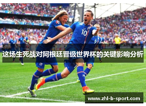 这场生死战对阿根廷晋级世界杯的关键影响分析 这场生死战对阿根廷晋级世界杯的关键影响分析