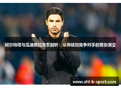 阿尔特塔与瓜迪奥拉关系剖析:从师徒到竞争对手的复杂演变 阿尔特塔与瓜迪奥拉关系剖析:从师徒到竞争对手的复杂演变