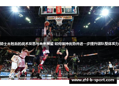 骑士大胜后的战术反思与未来展望 如何保持优势并进一步提升团队整体实力