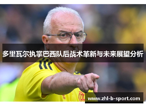 多里瓦尔执掌巴西队后战术革新与未来展望分析 多里瓦尔执掌巴西队后战术革新与未来展望分析