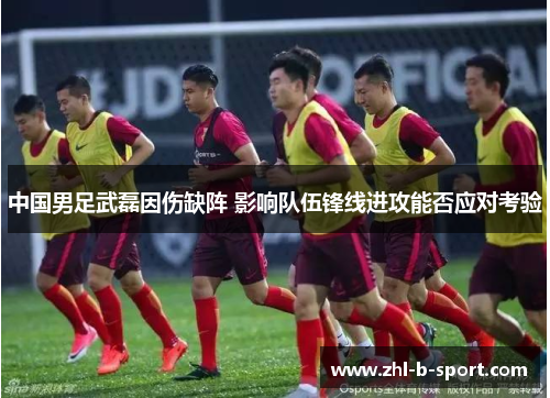中国男足武磊因伤缺阵 影响队伍锋线进攻能否应对考验 中国男足武磊因伤缺阵 影响队伍锋线进攻能否应对考验
