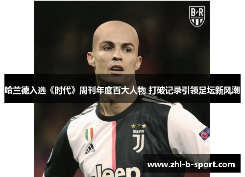 哈兰德入选《时代》周刊年度百大人物 打破记录引领足坛新风潮