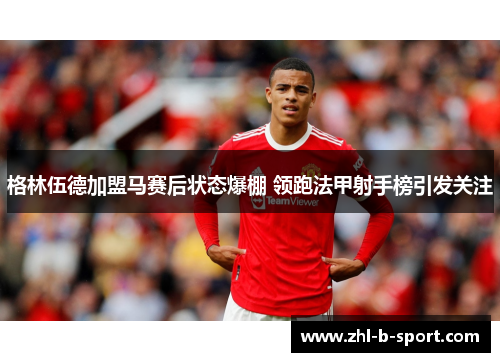 格林伍德加盟马赛后状态爆棚 领跑法甲射手榜引发关注