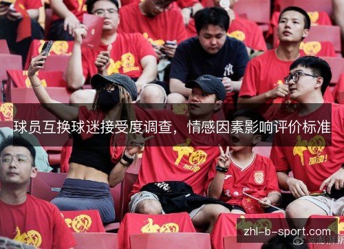 球员互换球迷接受度调查,情感因素影响评价标准 球员互换球迷接受度调查,情感因素影响评价标准