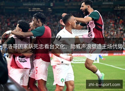 摩洛哥国家队死忠看台文化,助威声浪塑造主场优势 摩洛哥国家队死忠看台文化,助威声浪塑造主场优势